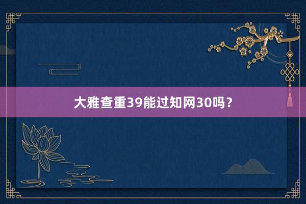 大雅查重39能过知网30吗？